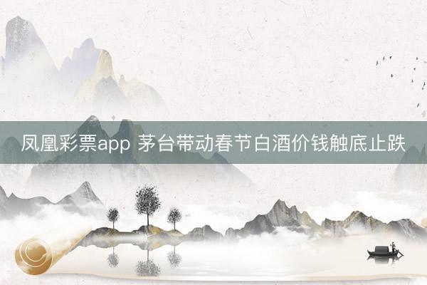 凤凰彩票app 茅台带动春节白酒价钱触底止跌