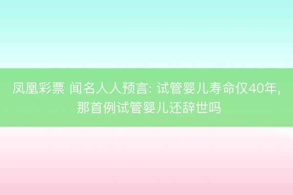 凤凰彩票 闻名人人预言: 试管婴儿寿命仅40年, 那首例试管婴儿还辞世吗
