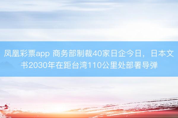 凤凰彩票app 商务部制裁40家日企今日，日本文书2030年在距台湾110公里处部署导弹