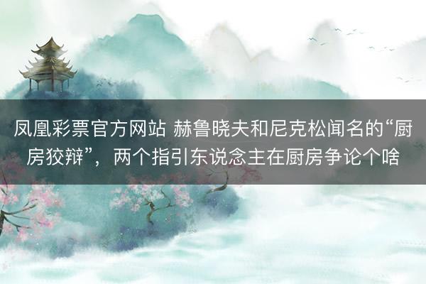 凤凰彩票官方网站 赫鲁晓夫和尼克松闻名的“厨房狡辩”，两个指引东说念主在厨房争论个啥