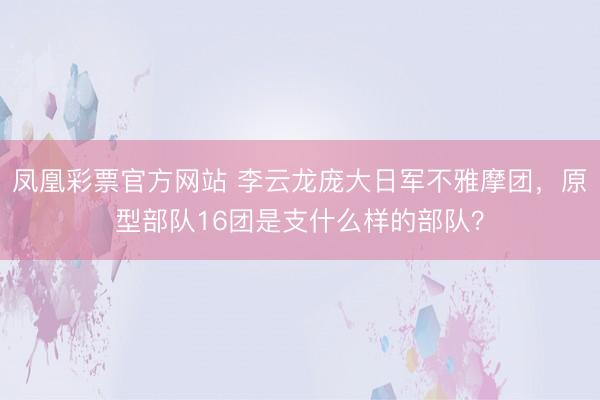 凤凰彩票官方网站 李云龙庞大日军不雅摩团，原型部队16团是支什么样的部队？