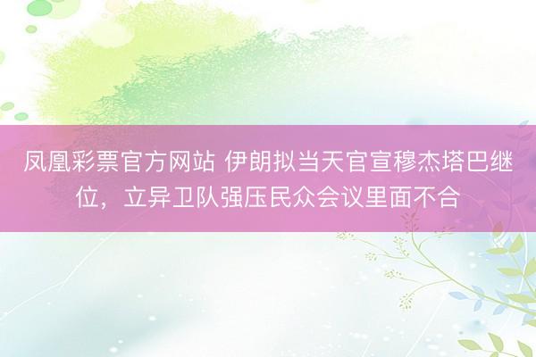 凤凰彩票官方网站 伊朗拟当天官宣穆杰塔巴继位，立异卫队强压民众会议里面不合