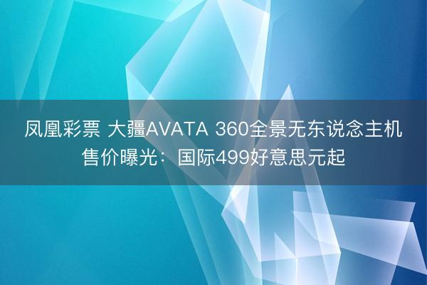 凤凰彩票 大疆AVATA 360全景无东说念主机售价曝光：国际499好意思元起