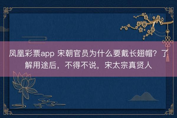 凤凰彩票app 宋朝官员为什么要戴长翅帽？了解用途后，不得不说，宋太宗真贤人