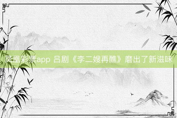 凤凰彩票app 吕剧《李二嫂再醮》磨出了新滋味
