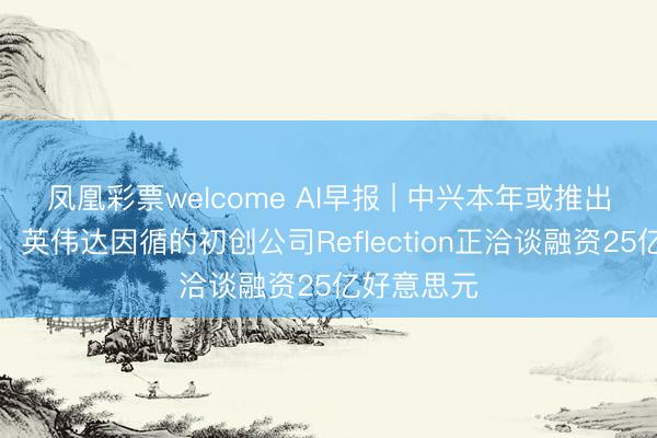 凤凰彩票welcome AI早报 | 中兴本年或推出龙虾手机；英伟达因循的初创公司Reflection正洽谈融资25亿好意思元