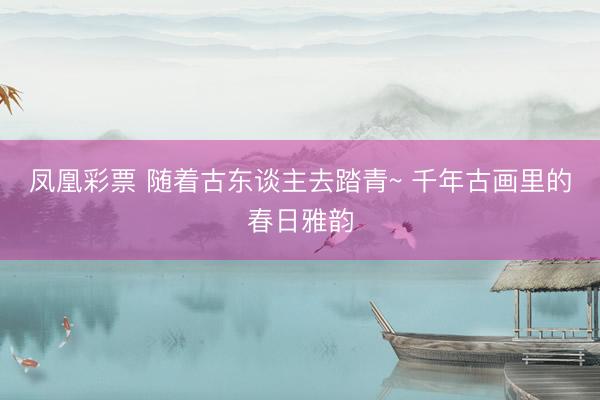凤凰彩票 随着古东谈主去踏青~ 千年古画里的春日雅韵
