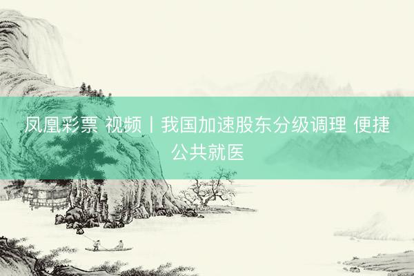 凤凰彩票 视频丨我国加速股东分级调理 便捷公共就医