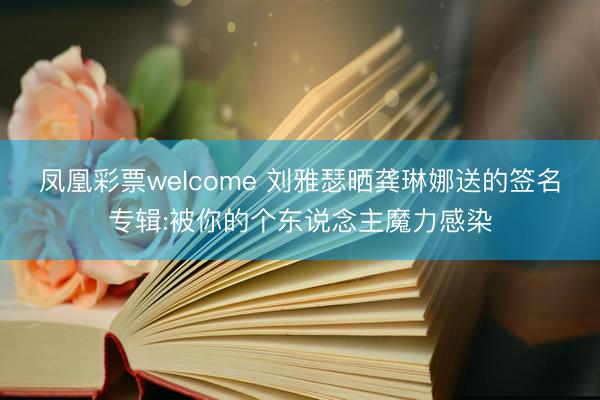凤凰彩票welcome 刘雅瑟晒龚琳娜送的签名专辑:被你的个东说念主魔力感染