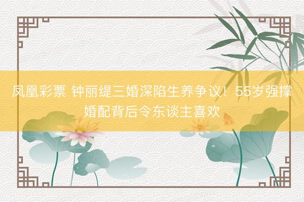 凤凰彩票 钟丽缇三婚深陷生养争议！55岁强撑婚配背后令东谈主喜欢