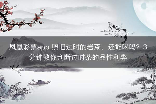 凤凰彩票app 照旧过时的岩茶，还能喝吗？3分钟教你判断过时茶的品性利弊