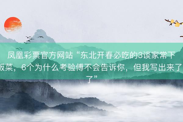 凤凰彩票官方网站 “东北开春必吃的3谈家常下饭菜，6个为什么考验傅不会告诉你，但我写出来了”