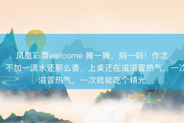 凤凰彩票welcome 腌一腌，焖一焖！作念法简便一锅出，不加一滴水还那么香、上桌还在滋滋冒热气，一次就能吃个精光