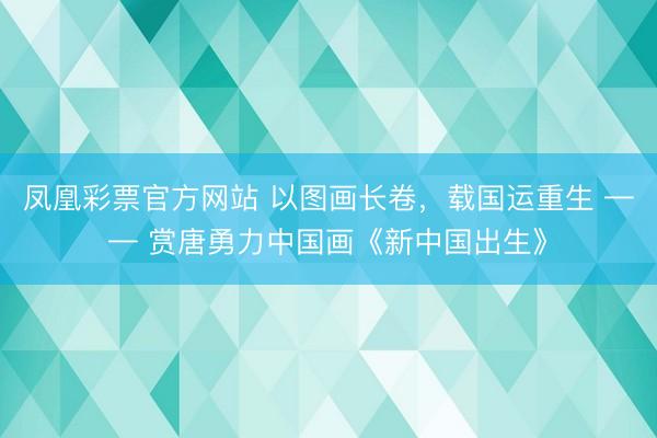 凤凰彩票官方网站 以图画长卷，载国运重生 —— 赏唐勇力中国画《新中国出生》