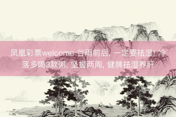 凤凰彩票welcome 谷雨前后, 一定要祛湿! 冷落多喝3款粥, 坚握两周, 健脾祛湿养肝