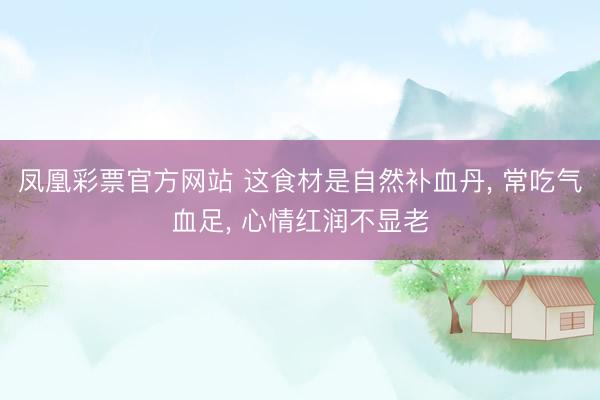凤凰彩票官方网站 这食材是自然补血丹, 常吃气血足, 心情红润不显老