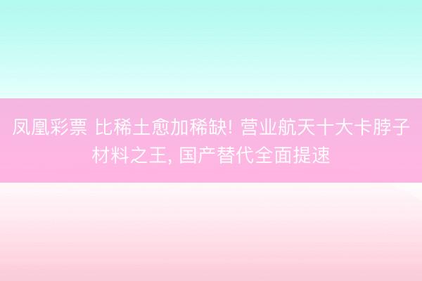 凤凰彩票 比稀土愈加稀缺! 营业航天十大卡脖子材料之王, 国产替代全面提速