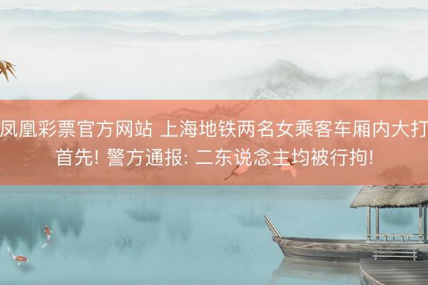 凤凰彩票官方网站 上海地铁两名女乘客车厢内大打首先! 警方通报: 二东说念主均被行拘!