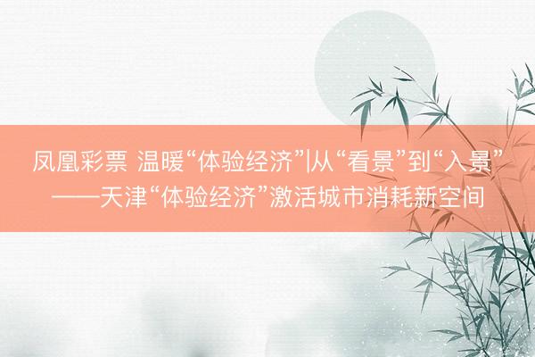 凤凰彩票 温暖“体验经济”|从“看景”到“入景”——天津“体验经济”激活城市消耗新空间