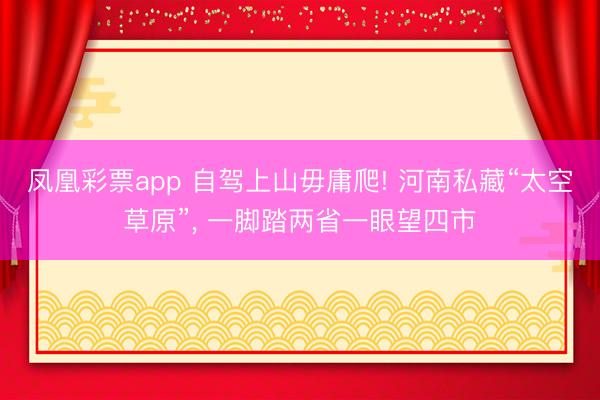 凤凰彩票app 自驾上山毋庸爬! 河南私藏“太空草原”, 一脚踏两省一眼望四市