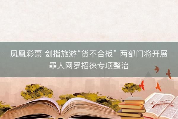 凤凰彩票 剑指旅游“货不合板” 两部门将开展罪人网罗招徕专项整治