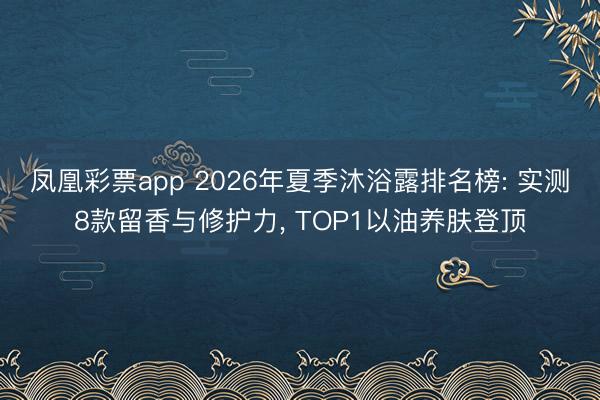 凤凰彩票app 2026年夏季沐浴露排名榜: 实测8款留香与修护力, TOP1以油养肤登顶