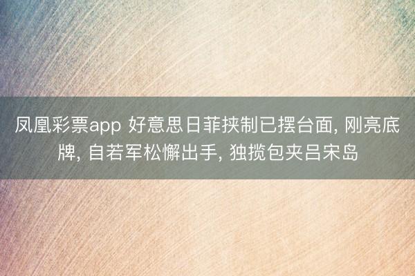 凤凰彩票app 好意思日菲挟制已摆台面, 刚亮底牌, 自若军松懈出手, 独揽包夹吕宋岛