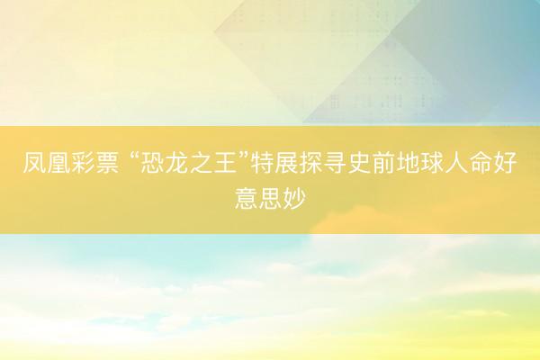 凤凰彩票 “恐龙之王”特展探寻史前地球人命好意思妙