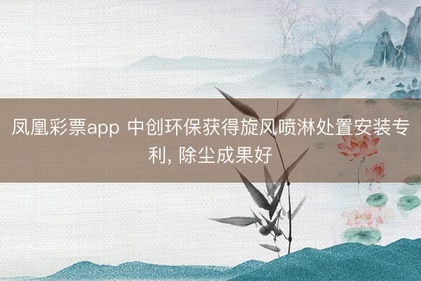 凤凰彩票app 中创环保获得旋风喷淋处置安装专利, 除尘成果好